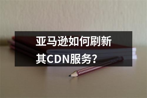 亚马逊如何刷新其CDN服务?