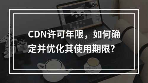 CDN许可年限,如何确定并优化其使用期限?