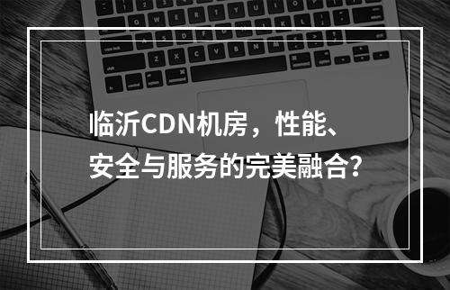 临沂CDN机房,性能、安全与服务的完美融合?