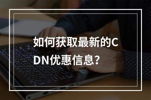 如何获取最新的CDN优惠信息?