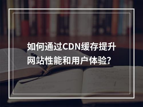 如何通过CDN缓存提升网站性能和用户体验?