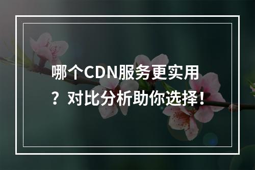哪个CDN服务更实用?对比分析助你选择!