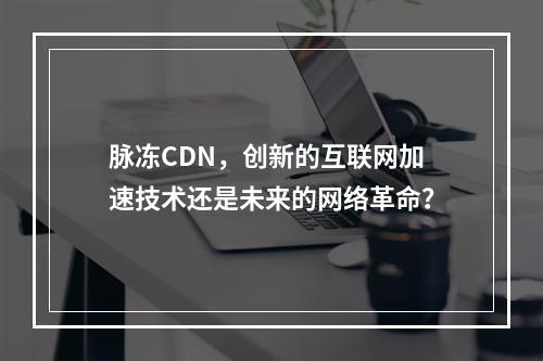 脉冻CDN,创新的互联网加速技术还是未来的网络革命?