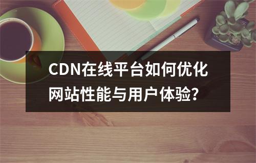 CDN在线平台如何优化网站性能与用户体验?