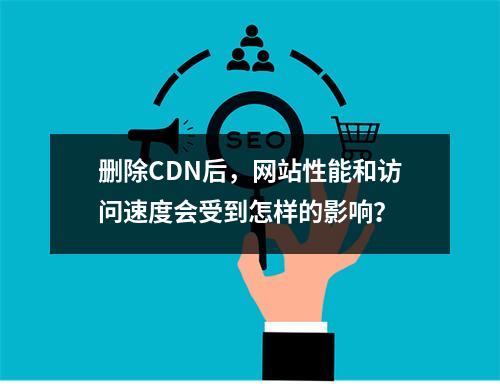删除CDN后,网站性能和访问速度会受到怎样的影响?