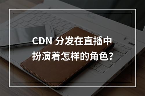 CDN 分发在直播中扮演着怎样的角色?