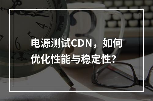电源测试CDN,如何优化性能与稳定性?