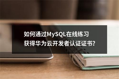 如何通过MySQL在线练习获得华为云开发者认证证书?