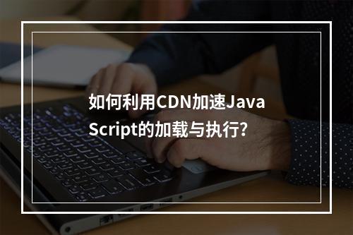 如何利用CDN加速JavaScript的加载与执行?