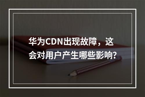 华为CDN出现故障,这会对用户产生哪些影响?