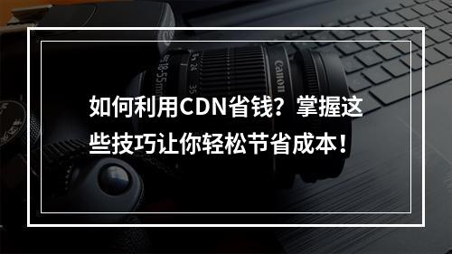 如何利用CDN省钱?掌握这些技巧让你轻松节省成本!