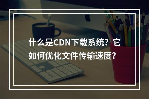 什么是CDN下载系统?它如何优化文件传输速度?