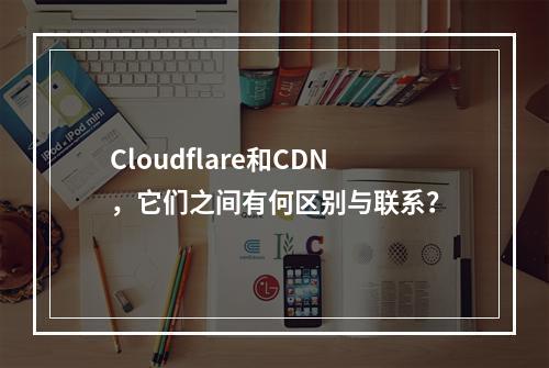 Cloudflare和CDN,它们之间有何区别与联系?