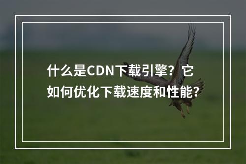 什么是CDN下载引擎?它如何优化下载速度和性能?