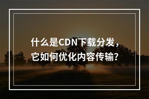 什么是CDN下载分发,它如何优化内容传输?
