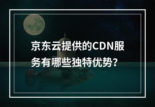 京东云提供的CDN服务有哪些独特优势?