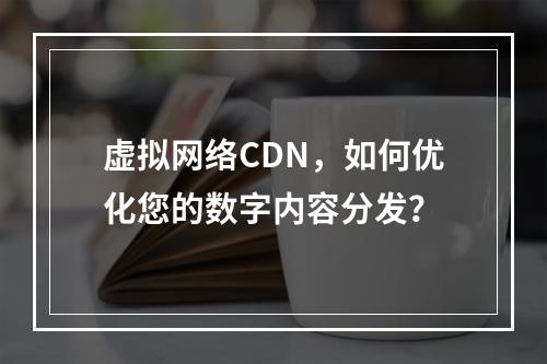 虚拟网络CDN,如何优化您的数字内容分发?
