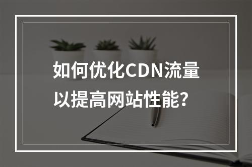 如何优化CDN流量以提高网站性能?