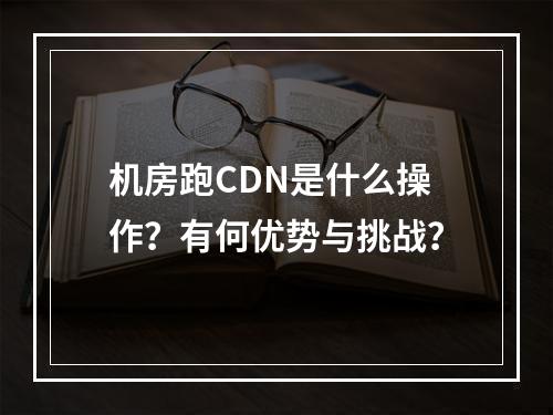 机房跑CDN是什么操作?有何优势与挑战?