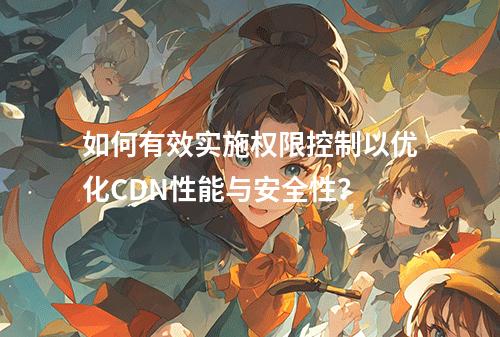 如何有效实施权限控制以优化CDN性能与安全性?