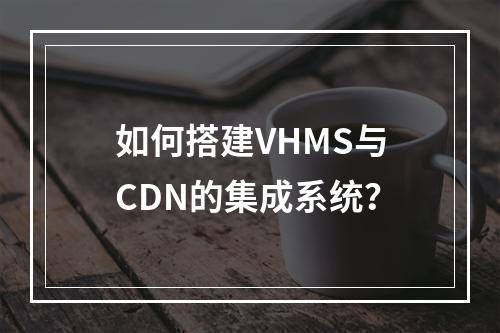 如何搭建VHMS与CDN的集成系统?