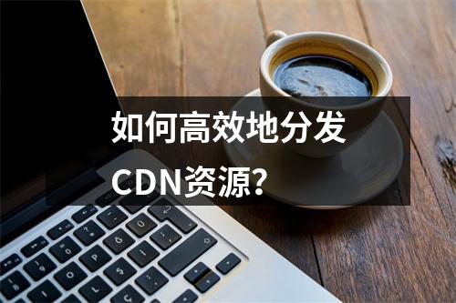 如何高效地分发CDN资源?