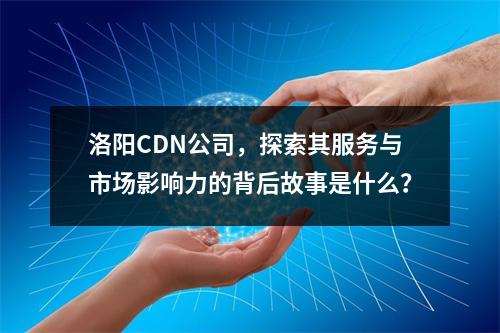 洛阳CDN公司,探索其服务与市场影响力的背后故事是什么?