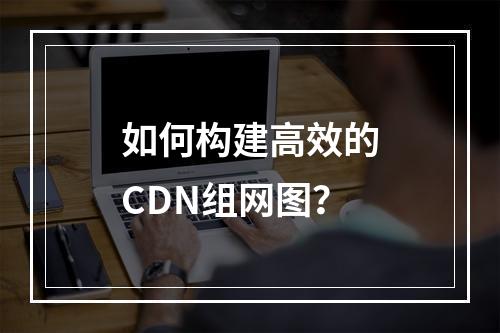 如何构建高效的CDN组网图?