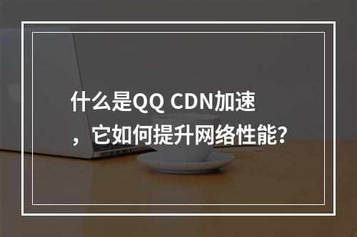 什么是QQ CDN加速,它如何提升网络性能?