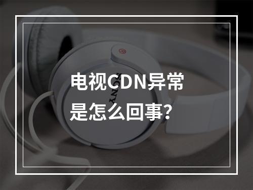 电视CDN异常是怎么回事?