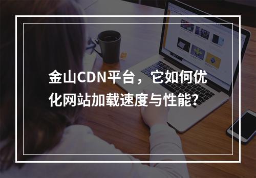 金山CDN平台,它如何优化网站加载速度与性能?
