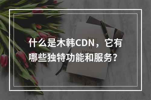 什么是木韩CDN,它有哪些独特功能和服务?