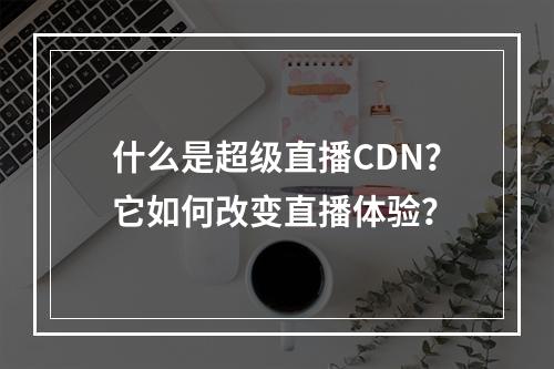 什么是超级直播CDN?它如何改变直播体验?