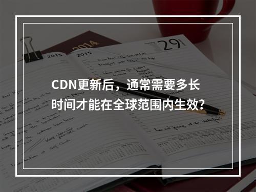 CDN更新后,通常需要多长时间才能在全球范围内生效?