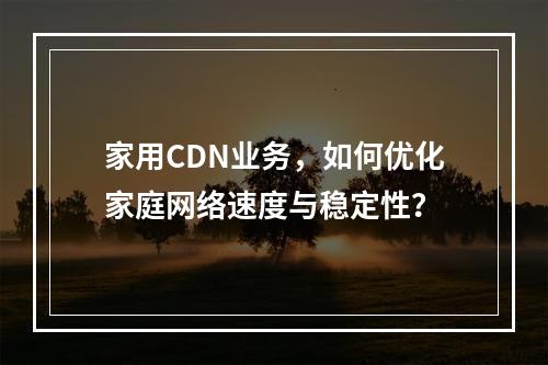 家用CDN业务,如何优化家庭网络速度与稳定性?