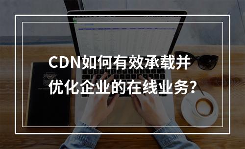 CDN如何有效承载并优化企业的在线业务?