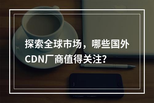 探索全球市场,哪些国外CDN厂商值得关注?