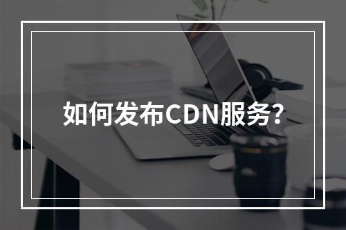 如何发布CDN服务?