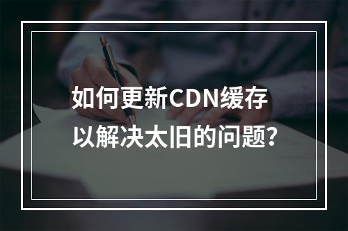 如何更新CDN缓存以解决太旧的问题?
