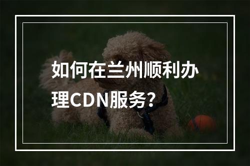 如何在兰州顺利办理CDN服务?