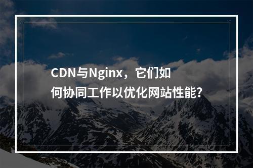 CDN与Nginx,它们如何协同工作以优化网站性能?
