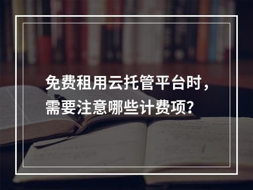 免费租用云托管平台时,需要注意哪些计费项?