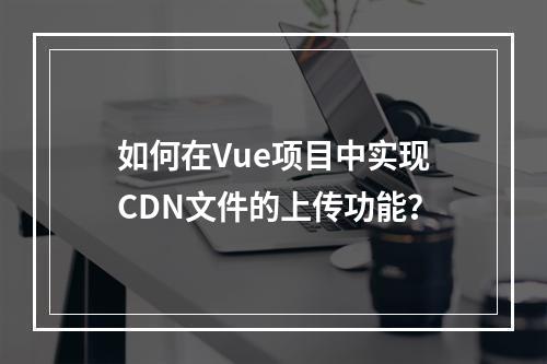 如何在Vue项目中实现CDN文件的上传功能?