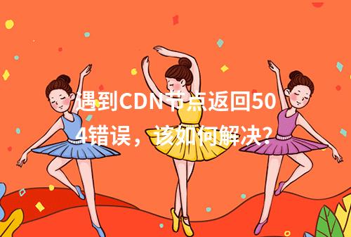 遇到CDN节点返回504错误,该如何解决?