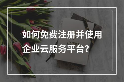 如何免费注册并使用企业云服务平台?