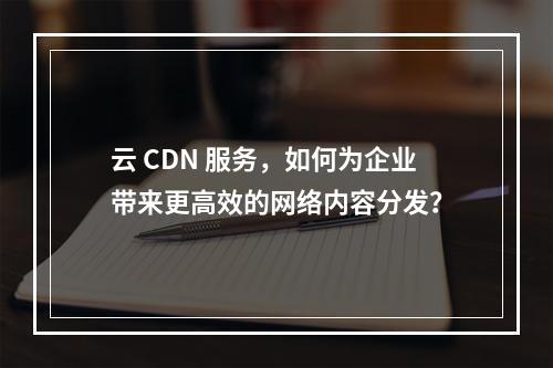 云 CDN 服务,如何为企业带来更高效的网络内容分发?