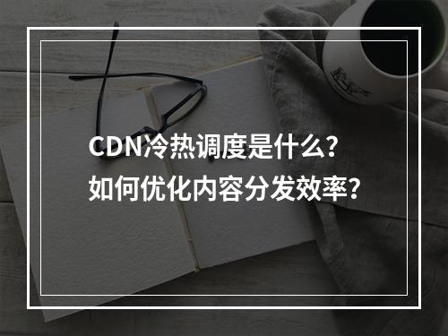 CDN冷热调度是什么?如何优化内容分发效率?