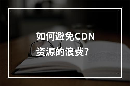 如何避免CDN资源的浪费?