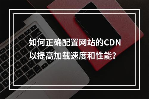 如何正确配置网站的CDN以提高加载速度和性能?