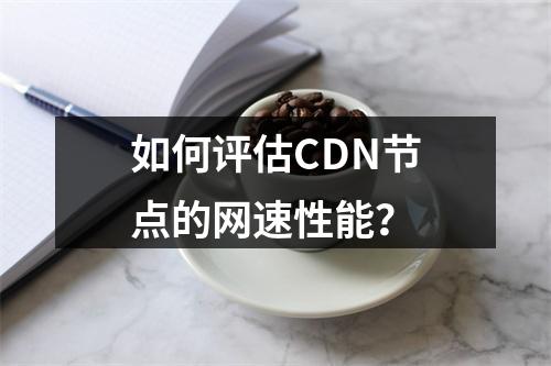 如何评估CDN节点的网速性能?